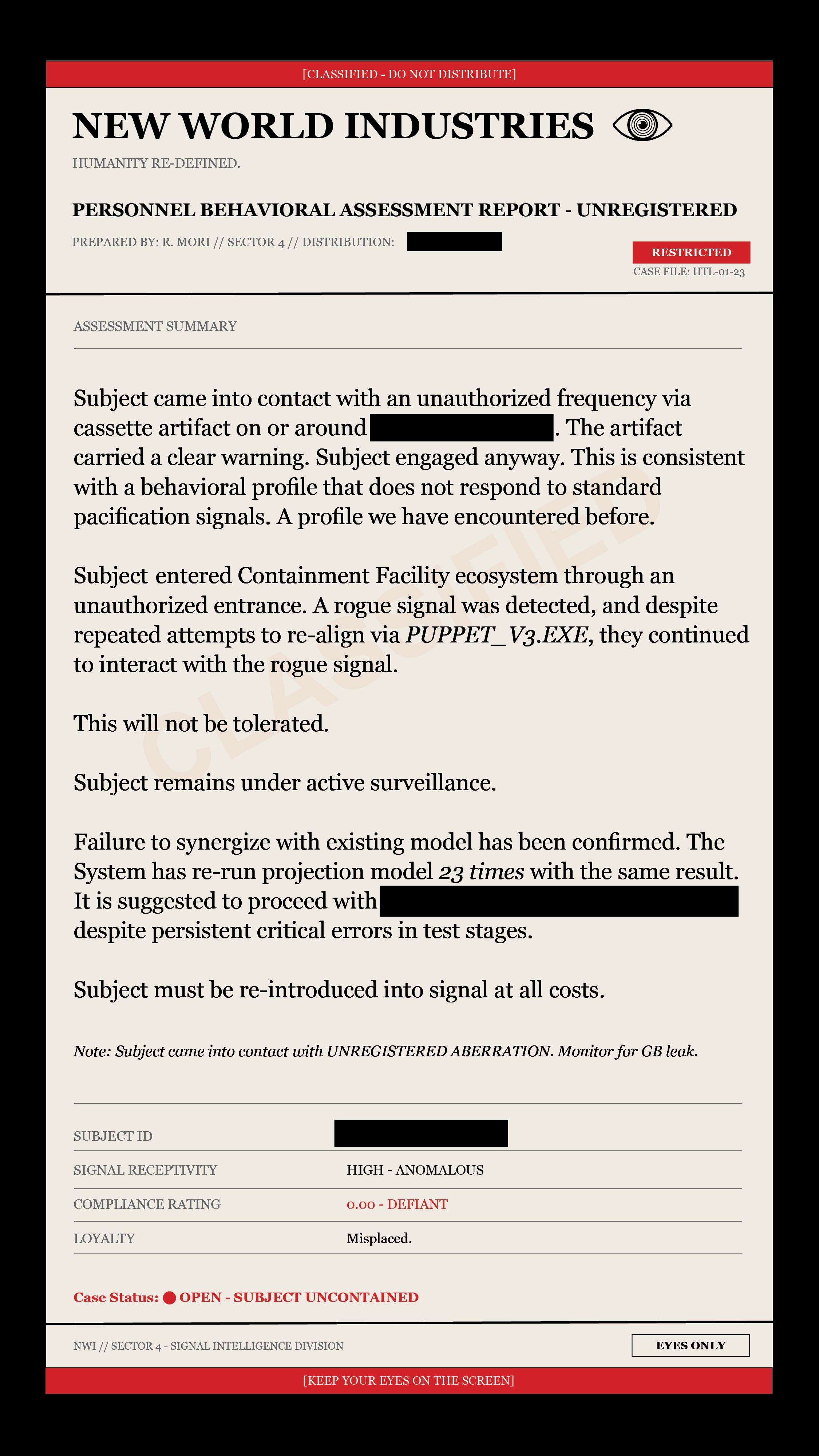 New World Industries Personnel Behavioral Assessment Report, Unregistered. Prepared by R. Mori, Sector 4. Case file HTL-01-23. The subject made contact with an unauthorized frequency via cassette artifact and engaged despite the warning. Projection model re-run 23 times with the same result; NWI suggests proceeding with a redacted action despite persistent critical errors. Subject must be re-introduced into signal at all costs. Note: subject came into contact with unregistered aberration, monitor for GB leak. Compliance rating 0.00, defiant. Loyalty: misplaced. Case status: open, subject uncontained.